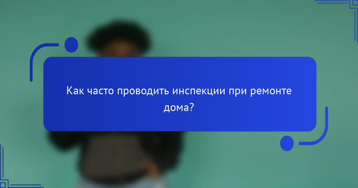 Как часто проводить инспекции при ремонте дома?
